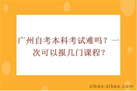 广州自考本科考试难吗？一次可以报几门课程？