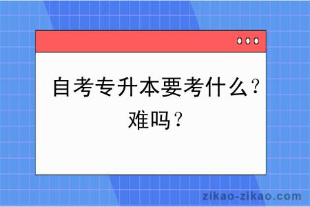 自考专升本要考什么？难吗？