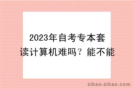 2023年自考专本套读计算机难吗？能不能转专业？