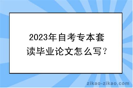 2023年自考专本套读毕业论文怎么写？