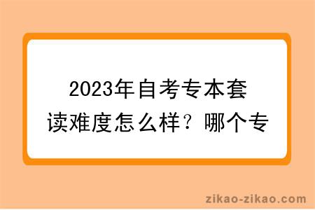 2023年自考专本套读难度怎么样？哪个专业好？