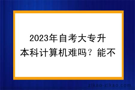 2023年自考大专升本科计算机难吗？能不能转专业？