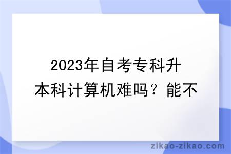 2023年自考专科升本科计算机难吗？能不能转专业？