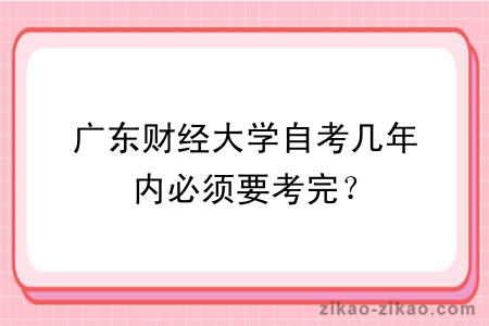 广东财经大学自考几年内必须要考完？