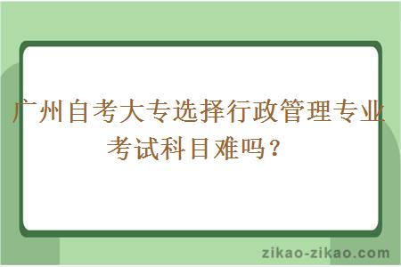 广州自考大专选择行政管理专业考试科目难吗？