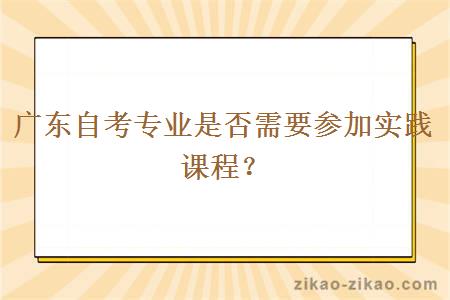 广东自考专业是否需要参加实践课程？