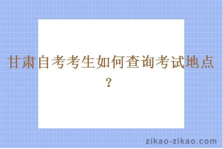 甘肃自考考生如何查询考试地点？