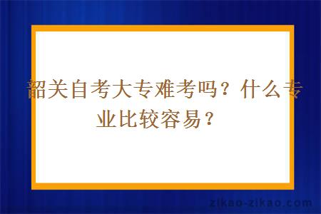  韶关自考大专难考吗？什么专业比较容易？