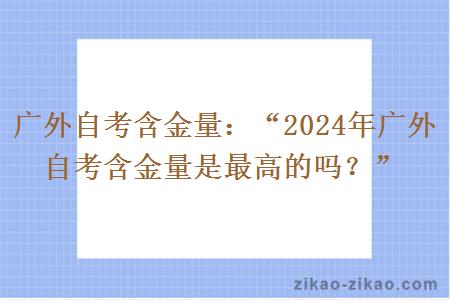 广外自考含金量：“2024年广外自考含金量是最高的吗？”