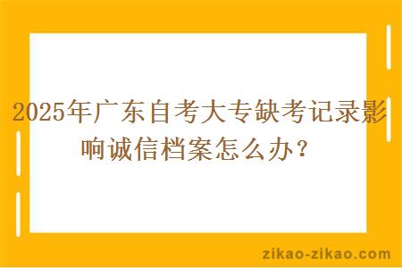 2025年广东自考大专缺考记录影响诚信档案怎么办？