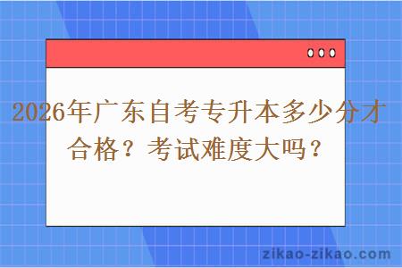 2026年广东自考专升本多少分才合格？考试难度大吗？