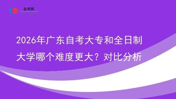 2026年广东自考大专和全日制大学哪个难度更大?对比分析图片