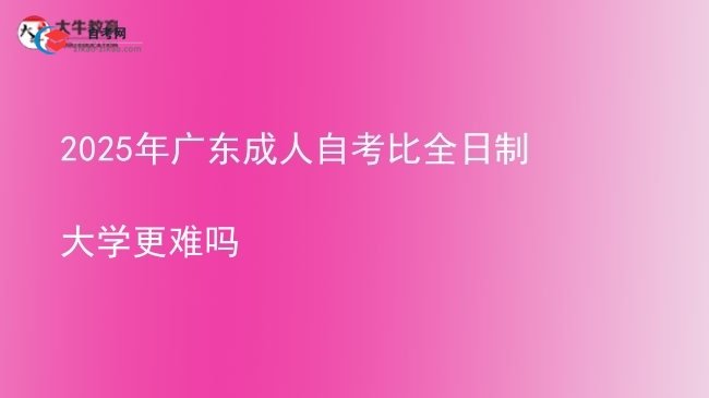 2025年广东成人自考比全日制大学更难吗图片